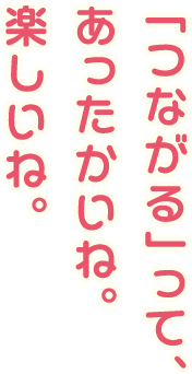 「つながる」って、あったかいね。楽しいね。