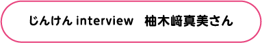 じんけん Interview 柚木﨑真美さん