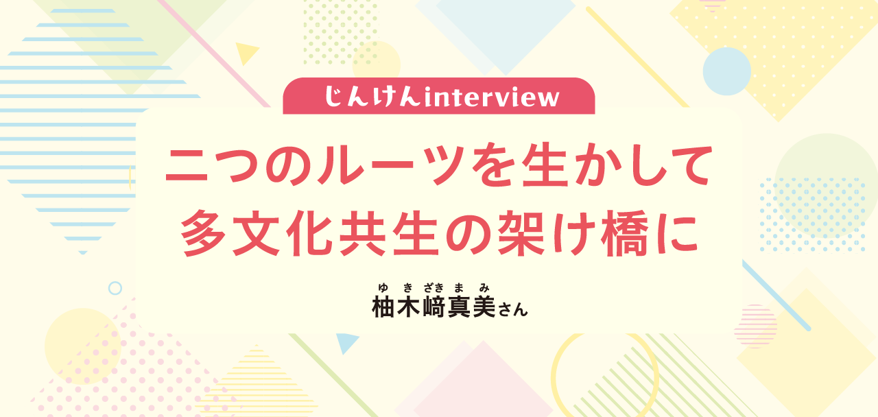 じんけんinterview 二つのルーツを生かして 多文化共生の架け橋に 柚木﨑真美さん